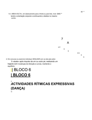 40 * *
1.8. «MEIA-VOLTA», em deslocamento para a frente ou para trás, inver- $900 **
tendo a orientação corporal e continuando o deslize no mesmo
sentido.
7
A
a 2
0
0
0 0
0
0
2. Em concurso ou exercício individual, DESLIZAR com os dois pés sobre
0 «skate» após impulso de um ou outro pé, realizando um
trajecto com mudanças de direcção e curvas, mantendo o
equilíbrio.
|| BLOCO 6
| BLOCO 6
YE
ACTIVIDADES RÍTMICAS EXPRESSIVAS
(DANÇA)
T
129
 
