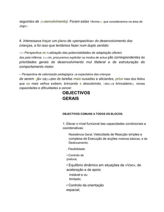 seguintes de desenvolvimento). Foram estas <formas» que consideramos na área de
Jogos.
4. Interessava traçar um plano de «perspectiva» do desenvolvimento das
crianças, e foi isso que tentámos fazer num duplo sentido:
---- Perspectiva de realização das potencialidades de adaptação ofereci
das pela infância. Assim, procuramos explicitar os modos de actua ção correspondentes às
prioridades gerais de desenvolvimento mul tilateral e de estruturação do
comportamento motor.
– Perspectiva de valorização pedagógica da expectativa das crianças
de serem «já» capazes de tarefas mais ousadas e aliciantes, próxi mas dos feitos
que os mais velhos exibem, brincando e descobrindo, nessas brincadeiras, novas
capacidades e dificuldades a vencer.
OBJECTIVOS
GERAIS
OBJECTIVOS COMUNS A TODOS OS BLOCOS:
1. Elevar o nível funcional das capacidades condicionais e
coordenativas:
Resistência Geral; Velocidade de Reacção simples e
complexa de Execução de acções motoras básicas, e de
Deslocamento;
. Flexibilidade;
• Controlo de
postura;
• Equilibrio dinâmico em situações de «Voo», de
aceleração e de apoio
instável e ou
limitado;
• Controlo da orientação
espacial;
 