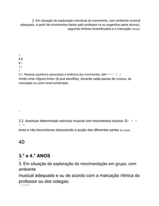 2. Em situação de exploração individual do movimento, com ambiente musical
adequado, a partir de movimentos dados pelo professor (e ou sugeridos pelos alunos),
seguindo timbres diversificados e a marcação rítmica:
0
$ $
$ $
$$
$
2.1. Realizar equilíbrios associados à dinâmica dos movimentos, defi- **** $ 6
nindo uma «figura livre» (à sua escolha), durante cada pausa da música, da
marcação ou outro sinal combinado.
o to
2.2. Acentuar determinado estímulo musical com movimentos locomo- $$ * *
* *
tores e não locomotores dissociando a acção das diferentes partes do corpo.
40
3.° e 4.° ANOS
nererer
-
3. Em situação de exploração da movimentação em grupo, com
ambiente
musical adequado e ou de acordo com a marcação rítmica do
professor ou dos colegas:
. ..wmmwwwwwwwwwwwww
.
 
