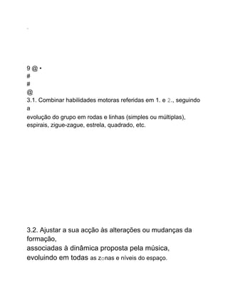...
9 @ •
#
#
@
3.1. Combinar habilidades motoras referidas em 1. e 2., seguindo
a
evolução do grupo em rodas e linhas (simples ou múltiplas),
espirais, zigue-zague, estrela, quadrado, etc.
3.2. Ajustar a sua acção às alterações ou mudanças da
formação,
associadas à dinâmica proposta pela música,
evoluindo em todas as zonas e níveis do espaço.
 