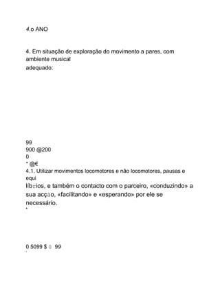 4.o ANO
4. Em situação de exploração do movimento a pares, com
ambiente musical
adequado:
99
900 @200
0
* @€
4.1. Utilizar movimentos locomotores e não locomotores, pausas e
equi
líbrios, e também o contacto com o parceiro, «conduzindo» a
sua acção, «facilitando» e «esperando» por ele se
necessário.
A
0 5099 $ 0 99
7
 
