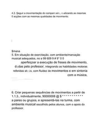 4.2. Şeguir a movimentação do companheiro, realizando as mesmas
0 acções com as mesmas qualidades de movimento.
2
+
1
$mana
5. Em situação de exercitação, com ambiente/marcação
musical adequados, no a 99 609 9 # 9° 0 0
aperfeiçoar a execução de frases de movimento,
dadas pelo professor, integrando as habilidades motoras
referidas atrás, com fluidez de movimentos e em sintonia
com a música,
:.:.:.::.:.
..........................:::::::::::::.:.:.:..:.
...........
6. Criar pequenas sequências de movimentos a partir de
1.1.3., individualmente, 90000008 @ $ * * * * * * * * * * *
a pares ou grupos, e apresentá-las na turma, com
ambiente musical escolhido pelos alunos, com o apoio do
professor.
 