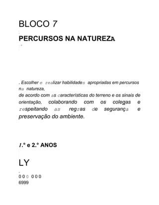 BLOCO 7
-
--
PERCURSOS NA NATUREZA
......w
...
..
..
. Escolher e realizar habilidades apropriadas em percursos
na natureza,
de acordo com as características do terreno e os sinais de
orientação, colaborando com os colegas e
respeitando as regras de segurança e
preservação do ambiente.
1.° e 2.° ANOS
--
--
-
-
-
-
-
-
LY
-
-
----.-
YW
0 0 0 0 0 0
6999
 