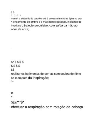 0 0
0 0 0 5
manter a elevação do cotovelo até à entrada da mão na água no pro-
* longamento do ombro e o mais longe possível, iniciando de
imediato o trajecto propulsivo, com saída da mão ao
nível da coxa;
.
$* $ $ $ $
$ $ $ $
$$
realizar os batimentos de pernas sem quebra de ritmo
no momento da inspiração;
A
LTHIL-L
...
e
*
$@***$*
efectuar a respiração com rotação da cabeça
 