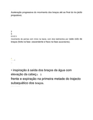 Aceleração progressiva do movimento dos braços até ao final do tra jecto
propulsivo;
2
9
0 0 0 3
movimento de pernas com início na bacia, com dois batimentos por cada ciclo de
braços (forte na fase descendente e fraco na fase ascendente);
- U
nion
..........14
.
----
.
• inspiração à saída dos braços da água com
elevação da cabeça à
frente e expiração na primeira metade do trajecto
subaquático dos braços.
...........................
 