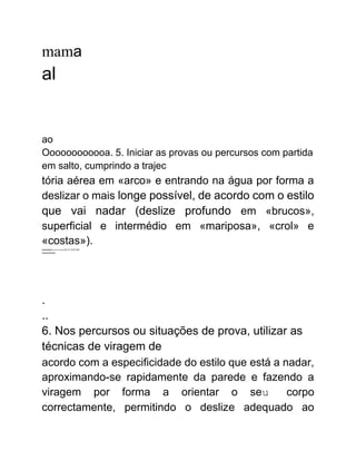 mama
al
ao
Oooooooooooa. 5. Iniciar as provas ou percursos com partida
em salto, cumprindo a trajec
tória aérea em «arco» e entrando na água por forma a
deslizar o mais longe possível, de acordo com o estilo
que vai nadar (deslize profundo em «brucos»,
superficial e intermédio em «mariposa», «crol» e
«costas»).
wwwwwwwwwwwwwwDLUUNSUS00
wwwwwwww
.
..
6. Nos percursos ou situações de prova, utilizar as
técnicas de viragem de
acordo com a especificidade do estilo que está a nadar,
aproximando-se rapidamente da parede e fazendo a
viragem por forma a orientar o seu corpo
correctamente, permitindo o deslize adequado ao
 