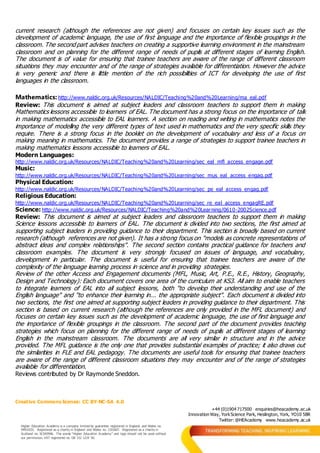 Creative Commons license: CC BY-NC-SA 4.0
+44 (0)1904 717500 enquiries@heacademy.ac.uk
Innovation Way, YorkScience Park, Heslington, York, YO10 5BR
Twitter: @HEAcademy www.heacademy.ac.uk
Higher Education Academy is a company limited by guarantee registered in England and Wales no.
04931031. Registered as a charity in England and Wales no. 1101607. Registered as a charity in
Scotland no. SC043946. The words “Higher Education Academy” and logo should not be used without
our permission. VAT registered no. GB 152 1219 50.
current research (although the references are not given) and focuses on certain key issues such as the
development of academic language, the use of first language and the importance of flexible groupings in the
classroom. The second part advises teachers on creating a supportive learning environment in the mainstream
classroom and on planning for the different range of needs of pupils at different stages of learning English.
The document is of value for ensuring that trainee teachers are aware of the range of different classroom
situations they may encounter and of the range of strategies available for differentiation. However the advice
is very generic and there is little mention of the rich possibilities of ICT for developing the use of first
languages in the classroom.
Mathematics: http://www.naldic.org.uk/Resources/NALDIC/Teaching%20and%20Learning/ma_eal.pdf
Review: This document is aimed at subject leaders and classroom teachers to support them in making
Mathematics lessons accessible to learners of EAL. The document has a strong focus on the importance of talk
in making mathematics accessible to EAL learners. A section on reading and writing in mathematics notes the
importance of modelling the very different types of text used in mathematics and the very specific skills they
require. There is a strong focus in the booklet on the development of vocabulary and less of a focus on
making meaning in mathematics. The document provides a range of strategies to support trainee teachers in
making mathematics lessons accessible to learners of EAL.
Modern Languages:
http://www.naldic.org.uk/Resources/NALDIC/Teaching%20and%20Learning/sec_eal_mfl_access_engage.pdf
Music:
http://www.naldic.org.uk/Resources/NALDIC/Teaching%20and%20Learning/sec_mus_eal_access_engag.pdf
Physical Education:
http://www.naldic.org.uk/Resources/NALDIC/Teaching%20and%20Learning/sec_pe_eal_access_engag.pdf
Religious Education:
http://www.naldic.org.uk/Resources/NALDIC/Teaching%20and%20Learning/sec_re_eal_access_engagRE.pdf
Science: http://www.naldic.org.uk/Resources/NALDIC/Teaching%20and%20Learning/0610-2002Science.pdf
Review: This document is aimed at subject leaders and classroom teachers to support them in making
Science lessons accessible to learners of EAL. The document is divided into two sections, the first aimed at
supporting subject leaders in providing guidance to their department. This section is broadly based on current
research (although references are not given). It has a strong focus on "models as concrete representations of
abstract ideas and complex relationships". The second section contains practical guidance for teachers and
classroom examples. The document is very strongly focused on issues of language, and vocabulary,
development in particular. The document is useful for ensuring that trainee teachers are aware of the
complexity of the language learning process in science and in providing strategies.
Review of the other Access and Engagement documents (MFL, Music, Art, P.E., R.E., History, Geography,
Design and Technology): Each document covers one area of the curriculum at KS3. All aim to enable teachers
to integrate learners of EAL into all subject lessons, both "to develop their understanding and use of the
English language" and "to enhance their learning in... the appropriate subject". Each document is divided into
two sections, the first one aimed at supporting subject leaders in providing guidance to their department. This
section is based on current research (although the references are only provided in the MFL document) and
focuses on certain key issues such as the development of academic language, the use of first language and
the importance of flexible groupings in the classroom. The second part of the document provides teaching
strategies which focus on planning for the different range of needs of pupils at different stages of learning
English in the mainstream classroom. The documents are all very similar in structure and in the advice
provided. The MFL guidance is the only one that provides substantial examples of practice; it also draws out
the similarities in FLE and EAL pedagogy. The documents are useful tools for ensuring that trainee teachers
are aware of the range of different classroom situations they may encounter and of the range of strategies
available for differentiation.
Reviews contributed by Dr Raymonde Sneddon.
 