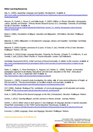 Creative Commons license: CC BY-NC-SA 4.0
+44 (0)1904 717500 enquiries@heacademy.ac.uk
Innovation Way, YorkScience Park, Heslington, York, YO10 5BR
Twitter: @HEAcademy www.heacademy.ac.uk
Higher Education Academy is a company limited by guarantee registered in England and Wales no.
04931031. Registered as a charity in England and Wales no. 1101607. Registered as a charity in
Scotland no. SC043946. The words “Higher Education Academy” and logo should not be used without
our permission. VAT registered no. GB 152 1219 50.
Other Learning Resources
Abji, H., (2005), Supporting Language and Cognitive Development. Available at
http://www.naldic.org.uk/Resources/NALDIC/Initial%20Teacher%20Education/Documents/SupportingLanguageandCogni
tivedevelopment.pdf
Ainscow, M., Conteh, J., Dyson, A. and Gallannaugh, F. (2007) Children in Primary Education: demography,
culture, diversity and inclusion (Primary Review Research Survey 5/1). Cambridge: University of Cambridge
Faculty of Education. Available at:
http://cprtrust.org.uk/wp-content/uploads/2014/06/Primary_Review_5-1_briefing_Demography-culture-diversity-
inclusion_071214.pdf
Baker,C. (2006), Foundations of bilingual education and bilingualism. (4th Edition) Clevedon: Multilingual
Matters.
Bialystok, E. (2001) Bilingualism in Development: Language, Literacy and Cognition. Cambridge: Cambridge
University Press.
Bialystok, E. (2002) Cognitive processes of L2 users. In Cook, V. (ed.) Portraits of the L2 User. Clevedon:
Multilingual Matters. 145-166.
Brandford, V. (2010) Foreign Language Education: Preparing for Diversity. (Chapter 7). In Heilbronn, R. and
Yandell, J. (eds.) (2010) Critical Practice in Teacher Education. London: IoE Publications.
Cambridge Assessment (2012), A brief summary of Government policy in relation to EAL Learners. Available at
http://www.cambridgeassessment.org.uk/images/116003-a-brief-summary-of-government-policy-in-relation-to-eal-
learners.pdf
Gaine, C., Hallgren, C., Perez Dominguez, S., Noguero, & S. Weiner, G. (2006), ‘Eurokid: an innovative
pedagogical approach to developing intercultural and anti-racist education on the Web’ Intercultural
Education, Vol. 14, No. 3, September 2003 Available at:
http://futurescholars.rutgers.edu/futurescholars/images/eurokid.pdf
Cameron. L., (2003), A research study investigating the writing skills of more advanced learners of English at
KS4 and post-16. This document includes an excellent analysis and examples. Available at
http://www.naldic.org.uk/research-and-information/research+summaries/cameron.html
CILT (2006). Positively Plurilingual.The contribution of community languages to UK education and society.
Available at http://ccat.sas.upenn.edu/plc/clpp/other/positively_plurilingual.pdf
Cook, V. (2003) Effects of the Second Language on the First. (Introduction). Clevedon: Multilingual Matters
Conteh, J. (2012) Teaching Bilingual and EAL Learners in Primary Schools. Learning Matters.
Conteh, J. (2013) Global voices in local spaces 2: new challenges for language diversity in teacher education
(PowerPoint presentation on the TEAN Teacher Educators’ Storehouse). Available at
http://www.cumbria.ac.uk/Public/Education/Documents/Research/EducatorsStorehouse/DrContehsPowerPoint.pdf
Cummins, J. (2000) Language, Power and Pegagogy. Clevedon: Multilingual Matters.
 