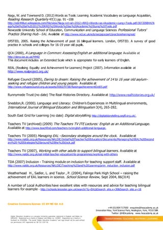 Creative Commons license: CC BY-NC-SA 4.0
+44 (0)1904 717500 enquiries@heacademy.ac.uk
Innovation Way, YorkScience Park, Heslington, York, YO10 5BR
Twitter: @HEAcademy www.heacademy.ac.uk
Higher Education Academy is a company limited by guarantee registered in England and Wales no.
04931031. Registered as a charity in England and Wales no. 1101607. Registered as a charity in
Scotland no. SC043946. The words “Higher Education Academy” and logo should not be used without
our permission. VAT registered no. GB 152 1219 50.
Nagy, W. and Townsend D. (2012) Words as Tools: Learning Academic Vocabulary as Language Acquisition,
Reading Research Quarterly 47(1) pp. 91 –108
http://edc448uri.wikispaces.com/file/view/Nagy+et+al+2012+RRQ+Words+as+Academic+Lang+Tools.pdf/307209844/N
agy%20et%20al%202012%20RRQ%20Words%20as%20Academic%20Lang%20Tools.pdf
Newcastle University School of Education, Communication and Language Sciences Professional Tutors'
Practice Sharing Hub – EAL. Available at http://www.ncl.ac.uk/ecls/secpgcepart/practicesharing/eal/
OfSTED, 2005. Raising the Achievement of post 16 bilingual learners. London, OfSTED. A survey of good
practice in schools and colleges for 16-19 year old pupils.
QCA (2000), A Language in Common: Assessing English an additional language. Available at
http://dera.ioe.ac.uk/4440/
This document includes an Extended Scale which is appropriate for early learners of English.
REAL (Realising Equality and Achievement for Learners) Project (2007). Information available at
http://www.realproject.org.uk/
Refugee Council (2005), Daring to dream: Raising the achievement of 14 to 16 year old asylum-
seeking and refugee children and young people. Available at
http://www.refugeecouncil.org.uk/assets/0002/9738/RaisingachievementOct05.pdf
Runnymede Trust (no date) The Real Histories Directory. Available at http://www.realhistories.org.uk/
Sneddon,R. (2000). Language and Literacy: Children’s Experiences in Multilingual environments,
International Journal of Bilingual Education and Bilingualism 3(4), 265-282.
South East Grid for Learning (no date) Digital storytelling http://digitalstorytelling.segfl.org.uk/.
Teachers TV (archived) (2009) The Teachers TV ITE Lectures: English as an Additional Language.
Available at http://www.teachfind.com/teachers-tv/english-additional-language.
Teachers TV (2005) Managing EAL –Secondary strategies around the clock. Available at
http://www.naldic.org.uk/Resources/NALDIC/Initial%20Teacher%20Education/Documents/Managing%20EAL%20Second
ary%20-%20Strategies%20around%20the%20clock.pdf
Teachers TV (2007), Working with other adults to support bilingual learners. Available at
http://www.naldic.org.uk/eal-initial-teacher-education/ite-programmes/working-with-others
TDA (2007) Inclusion - Training module on inclusion for teaching support staff. Available at
http://www.naldic.org.uk/Resources/NALDIC/Teaching%20and%20Learning/prim_induction_inclusion.pdf
Weatherhead H., Sadler, L. and Taylor , P. (2004), Falinge Park High School – raising the
achievement of EAL learners in science. School Science Review, Sept 2004, 86(314)
A number of Local Authorities have excellent sites with resources and advice for teaching bilingual
learners for example - http://schools.leicester.gov.uk/search/?q=EAL&Search_site.x=30&Search_site.y=18
 