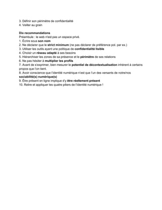 1.2 Que disent les chercheurs ?
 
1.2.1 L'individualisation du web et les sciences sociales computationnelles
­ En introduction de son mémoire (La conjuration des égos. Réseaux, algorithmes, identités,                         
Mémoire pour l’Habilitation à diriger des recherches en Informatique, 2012, Paris VII­Diderot,                       
http://www.liafa.univ­paris­diderot.fr/~prieur/Publis/hdr.pdf​), ​Christophe Prieur dresse       
l'historique du concept de réseau social et de la rencontre entre sciences sociales et                           
algorithmie. 
­ Il perçoit deux moments clés dans le ​processus d'individualisation du web​ :  
1. la création de Google en 1998  
2. la montée en puissance de Facebook dix ans plus tard.  
"Google a placé le web au centre du monde, ​Facebook a placé l'individu au centre du web​"                                 
et leurs algorithmes ont pour fonction de hiérarchiser l'information. 
­ Il rappelle l'origine du ​concept réseaux sociaux dans les travaux de Georg Simmel (1908),                             
de Jacob Levy Moreno (1953) et de John Barnes (1954), ce dernier inventant le terme de                               
"social network". 
­ Une étape importante est franchie en 1998 avec l'article des physiciens Watts et Strogatz dans                               
Nature qui relève les similitudes entre trois types de réseaux (neuronal, électrique, humain                         
[réseau d'acteurs]). 
­ Avec le développement des plateformes de réseaux sociaux, ce sont les informaticiens qui                           
occupent à leur tour le terrain des sciences sociales à partir des années 2000, donnant                             
naissance aux ​"sciences sociales computationnelles"​. 
­ Parmi les travaux marquants, figurent notamment ceux de la sociologue ​Danah Boyd (voir                           
sitographie). 
­ Il distingue deux courants de recherche : l'un sur les grands réseaux comme systèmes                             
complexes, l'autre sur les grands réseaux sociaux, cas particulier des précédents (à la frontière                           
entre informatique et sciences sociales). 
­ Il rappelle que ​l'individualisme est présenté par les sociologues comme une ​caractéristique                         
des sociétés modernes​, en s'appuyant sur les travaux de Durkheim, Dumont et Elias. François                           
de Singly (2005) distingue quant à lui ​l'individualisme abstrait ​de la première modernité                         
(chaque individu présenté comme garant de l'humanité toute entière) de ​l'individualisme                     
concret ​(légitimant les revendications particulières de chaque individu dans toute sa singularité)                       
: "Avec l'individualisme concret, l'égalité devient alors une variable essentielle, jusque là                       
étouffée par l'égalité." 
­ Pour Jean­Claude Kaufmann 2004) l'individu se construit autour d'une ​identité vécue et d'une                           
identité rêvée​, l'une nourrissant l'autre. 
­ Le développement des ​réseaux sociaux numériques est ainsi présenté comme une                       
opportunité pour chaque individu de se présenter dans toute sa complexité ​(Granjon,                       
2010). 
 