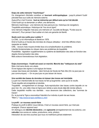 Quelques citations extraites de l'ouvrage : 
 
­ L’identité numérique est constituée de la ​somme des traces numériques se rapportant à un                             
individu ou à une collectivité : des traces « profilaires » correspondant à ce que je dis de moi                                     
(qui suis­je ?) ; des traces ​« navigationnelles » qui renseignent sur les sites que je fréquente et                                   
sur lesquels je commente ou j’achète (comment je me comporte) ; enfin des traces                           
inscriptibles et déclaratives – ce que je publie sur mon blog par exemple – qui reflètent                               
directement mes idées et mes opinions (ce que je pense). 
­ De manière plus circonstanciée, l’identité numérique peut être définie comme la ​collection                         
des traces (écrits, contenus audios ou vidéos, messages sur des forums, identifiants de                         
connexion, etc.) que nous laissons derrière nous, consciemment ou inconsciemment, au fil de                         
nos navigations sur le réseau et le reflet de cet ensemble de traces, tel qu’il apparaît « remixé »                                     
par les moteurs de recherche. 
­ Au royaume d’une économie dont l’attention, notre attention, est la ressource la plus rare et                               
donc la plus chère, le profilage et la segmentation marketing règnent en maîtres. 
­ Par les enjeux techniques, juridiques, sociétaux et comportementaux qu’elles mobilisent, ​la                       
maîtrise de son identité numérique, la capacité à l’analyser, à la circonscrire nécessitent                         
une formation, une acculturation, un accompagnement qui permettent de dépasser la                     
seule découverte empirique, le seul apprentissage « sur le tas ». Cet enjeu devrait                           
notamment être inscrit dans la plupart des cursus scolaires et universitaires. 
 
­ S’inscrire sur un réseau social en prétendant préserver son intimité est un non­sens. 
 
Les six paramètres constitutifs des réseaux sociaux : 
1. La ​persistance : ce que je dis à quinze ans sera encore accessible quand j’en aurai trente…                                   
ou beaucoup plus ; 
2. La ​searchability​, littéralement la ​capacité à être recherché (et donc retrouvé) : ma mère                             
sait où je suis et avec qui, tout le temps ; 
3. La ​reproductibilité : ce que j’ai dit, publié, posté, photographié, filmé peut être recopié et                               
replacé dans un univers de discours totalement différent et donc être mal compris ou mal                             
interprété ; 
4. Les ​« audiences invisibles » : la majorité des publics et des destinataires de mes messages                                 
est absente au moment même de leur formulation ; 
5. Le ​profilage​, c’est­à­dire la capacité à être recherché (searchability) lorsqu’elle est mise en                           
œuvre non plus par des proches mais par des sociétés commerciales, des institutions ou des                             
États ; 
6. L​’intégrité documentaire​, c’est­à­dire le fait que toutes nos traces documentaires sont                       
bousculées, transformées, éditées par nous (ego), par nos amis, proches, collaborateurs (inter)                       
et par d’autres (alter). Finalement, à l’issue du remixage de cette documentation permanente et                           
de son résultat tel qu’il est lisible dans les moteurs de recherche, notre « intégrité documentaire                               
» peut être soit totalement assurée et garantie, soit au contraire, le plus souvent, nous échapper                               
complètement. 
 
 