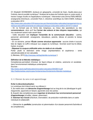 Il faut inciter les jeunes à prendre la main sur leur identité, tout en ayant conscience des                                 
menaces et des questions éthiques posées. 
Une culture ne se limite pas à l'identité. 
Ainsi la "présence" s'exerce et ne se limite pas à la possession d'un objet. 
La présence s'exerce dans le temps (un temps long) et dans un cadre collectif, social, face aux                                 
calculateurs automatiques qui ramènent tout aux cas particuliers, individuels. 
 
Problématique : habiter le monde numérique en construisant un savoir lire­écrire 
numérique. 
Enseigner le paramétrage d'un profil au lieu de limiter l'enseignement à la méfiance, à 
l'interdiction. 
Enrichir culturellement l'utilisation des espaces numériques. 
 
1.2.6 Olivier Le Deuff et la formation à l'identité numérique (2010‐2014)
 
­ Pour Olivier Le Deuff, la formation à l'identité numérique et son enseignement dans le cadre                               
scolaire deviennent une ​nécessité dont l'institution n'a pas encore pleinement conscience​. 
­ Cette formation, qui demande "un travail didactique d'envergure et de nouvelles stratégies",                         
repose essentiellement sur une ​culture de l'information et une ​culture technique                     
(informatique), sans exclure une ​dimension éthique et citoyenne pour y inclure le respect de                           
l'identité de l'autre. 
­ Il privilégie également le terme de ​"présence" numérique ​(comme "écriture de soi"), préféré                           
à une simple identité passive, limitée aux seules traces de l'utilisateur et préconise une                           
approche active​, constructive et durable de cette présence notamment par la pratique du                         
e­portfolio ou des signets sociaux. 
­ Sur la question de la ​prise en compte d'un réseau social comme Facebook​, il considère                               
que "l'institution ne peut feindre d'ignorer ce phénomène", tant "Facebook constitue de plus en                           
plus un prolongement de l'École dans ses relations entre élèves d'une part, voire entre élèves et                               
enseignants d'autre part" et qu'il "fait partie de la constitution d'une ​sociabilité juvénile                         
démontrée par de nombreux travaux" (citant notamment Danah Boyd). 
 
 
 
 
 
   
 