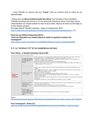 2. L'identité numérique comme thème éducatif et
pédagogique
 
Contexte académique : les paliers de maturité numérique pour les collèges­lycées 
http://polenumerique.ac­creteil.fr/IMG/pdf/feuilledepositioneple_v06.pdf 
 
2.1 L'identité numérique est‐elle une question éducative et pédagogique ?
 
2.1.1 Comprendre le nouvel environnement informationnel
 
Un environnement qui a ses propres logiques marchandes et contractuelles : 
"Mes données personnelles contre des services pour ma personne" 
"L'approche calculatoire se présente comme un ​nouveau contrat de marché entre ce que                         
nous accepterions de donner sur nous­mêmes, en échange d'un service informationnel que l'on                         
présente comme « gratuit ». (...) 
"​L'usager devient un « document­trace » que les agences de marketing se font fort                           
d'interpréter. C'est le phénomène de la « redocumentarisation » repéré par Roger T. Pédauque                           
: non seulement tout devient texte, document, y compris les activités, les données, les                           
échanges, etc., mais de surcroît ces néo­ documents, pour être exploitables, doivent entrer                         
dans des systèmes documentaires spécialisés qui en extraient des mots­clés et des formes de                           
classification et en proposent des modes d'exploitation par appariement." 
(Hervé Le Crosnier, 2010) 
Se présenter c'est s'exposer, se mettre "en danger", d'autant qu'au­delà de notre présentation,                         
dans les environnements numériques ce sont aussi les autres qui nous définissent (Hervé Le                           
Crosnier, 2014). 
 
2.1.2 Eduquer à l'identité/présence numérique relève d'un nouvel enjeu
d'alphabétisation
 
C'est à l'Ecole d'éduquer et de former aux usages du numérique. 
­ ​Enjeu de littératie (ou translittératie) : lire, écrire, publier, interagir en utilisant les médias                             
numériques (ou en environnement transmédia). 
­ "Grandir aujourd'hui c'est grandir (aussi) par et avec la médiation technique" présente dans                           
l'environnement numérique (Elisabeth Schneider (b), 2014). 
­ Cette formation nécessaire à l'identité numérique repose sur socle fait d'​éducation à la                           
citoyenneté (dans sa dimension éthique incluant le respect de l'identité de l'autre), de ​culture                           
informatique​ et de ​culture de l'information​ (voir notamment Olivier Le Deuff, 2010). 
­ Rappelons d'ailleurs ce thème peut être traité, en le mettant à distance et de façon réflexive,                                 
dans le cadre de la question de l'identité en général, qui est au ​programme d'éducation                             
 