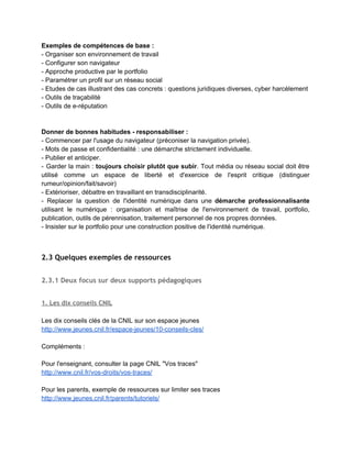 civique du collège​ en classe de 5e : 
http://eduscol.education.fr/histoire­geographie/enseigner/ressources­par­niveau­et­programme/
college/cinquieme/education­civique.html  
  
­ En ne formant à cette question de l'identité numérique, pas on forme au mieux des                               
spectateurs ou des ​consommateurs​, alors qu'il faut ​former des acteurs et des citoyens                         
responsables​, qui non seulement savent mais ​savent faire​. 
­ Cette éducation doit ​impliquer l'ensemble de la communauté éducative : cadres, personnel                         
administratif, enseignants, éducateurs, parents, élèves et prendre le temps nécessaire. 
­ En ce domaine, penser ​l'École comme structure apprenante : aucune charte ni aucune liste                             
de règles ne suffit à éduquer aux usages du numérique ; favoriser avant tout le débat, l'action,                                 
le projet. 
­ Il s'agit aussi de ​dépasser cette coupure artificielle ​(mais encore largement répandue dans                           
les discours) entre vie réelle et vie virtuelle​. L'une des règles de la Nétiquette relève d'ailleurs                               
du simple bon sens, mais est importante à rappeler dans un cadre éducatif : "​Ce que vous ne                                   
feriez pas lors d’une conversation réelle face à votre correspondant, ne prenez pas l’Internet                           
comme bouclier pour le faire​." (article ​Nétiquette​ sur Wikipédia). 
Porter plutôt la distinction entre image (représentation) et expérience ­ entre calculé/calculable                       
et non calculable. 
(L.Merzeau, 2013​ http://merzeau.net/tag/identite­numerique/​ ) 
 
Définition de la littératie médiatique : 
Compétences permettant  d’évoluer  de  façon critique  et  créative,  autonome  et  socialisée 
dans l’environnement médiatique contemporain. 
Sources : 
http://www.oecd.org/fr/education/innovation­education/39438013.pdf 
http://habilomedias.ca/principes­fondamentaux/fondements­litteratie­mediatique 
 
Voir la définition de la translittératie proposée sur le site du projet Translit : 
"Ensemble des compétences d'interaction, mises en œuvre par les usagers sur tous les moyens                           
d'information et de communication disponibles : oral, textuel, iconique, communicationnel,                   
numérique, etc." 
http://www.translit.fr/  
 
 
2.1.3 Donner du sens à cet apprentissage
 
Éviter la décontextualisation  
Le numérique doit d'abord servir aux élèves à : 
1.​ Se mettre dans une ​démarche d'apprentissage​ tout au long de la vie (développer le goût 
d'apprendre, apprendre en faisant, apprendre avec les autres) 
2.​ Acquérir des compétences pour ​organiser et structurer leur environnement personnel 
 