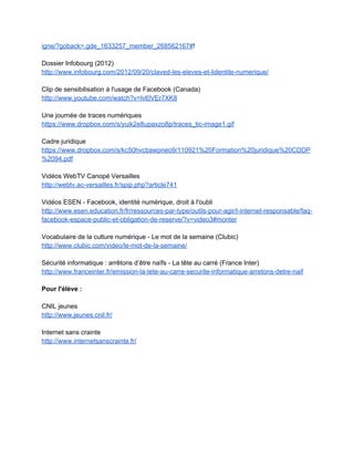 utilisé comme un espace de liberté et d'exercice de l'esprit critique (distinguer                       
rumeur/opinion/fait/savoir) 
­ Extérioriser, débattre en travaillant en transdisciplinarité. 
­ Replacer la question de l'identité numérique dans une ​démarche professionnalisante                     
utilisant le numérique : organisation et maîtrise de l'environnement de travail, portfolio,                       
publication, outils de pérennisation, traitement personnel de nos propres données. 
­ Insister sur le portfolio pour une construction positive de l'identité numérique. 
2.3 Quelques exemples de ressources
 
2.3.1 Deux focus sur deux supports pédagogiques
 
1. Les dix conseils CNIL
 
Les dix conseils clés de la CNIL sur son espace jeunes 
http://www.jeunes.cnil.fr/espace­jeunes/10­conseils­cles/ 
 
Compléments : 
 
Pour l'enseignant, consulter la page CNIL "Vos traces" 
http://www.cnil.fr/vos­droits/vos­traces/ 
 
Pour les parents, exemple de ressources sur limiter ses traces 
http://www.jeunes.cnil.fr/parents/tutoriels/ 
 
2. Le mémotice "Mes réseaux et moi"
 
Mémotice CRDP Versailles "Mes réseaux et moi" 
http://catalogue.crdp.ac­versailles.fr/acces_ressources/ressources/memotice_mes_reseaux_et_moi.pdf 
 
 