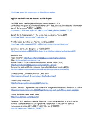 2.3.3 Autres exemples
 
Pour l'enseignant 
 
Tendance des médias sociaux (2014) 
http://www.digitalinformationworld.com/2014/03/14­best­social­media­analytics­tools­infographic
.html 
 
Conférence Internet responsable (CRDP de Créteil, 2012) 
http://www.cndp.fr/crdp­creteil/espace­cadres/formation­conferences/internet­responsable 
 
Portail Internet responsable 
http://eduscol.education.fr/internet­responsable/ 
 
Du copier­coller au travail personnel (compte­rendu Eduscol d'une conférence d'Anne Cordier, 
Maître de conférences en sciences de l'information et de la communication à l'Université ­ 
ESPE de Rouen sur la question de la copie dans les pratiques informationnelles des élèves)  
http://eduscol.education.fr/numerique/actualites/veille­education­numerique/mars­2014/identite­
d­emprunt­identite­construite 
 
Louise Merzeau, Copier­coller (2012­2013 : article et conférence aux Mercredis de Créteil) 
http://hal.archives­ouvertes.fr/docs/00/72/70/80/PDF/Merzeau­Copier­coller.pdf  
http://stream.ac­creteil.fr/play2.php?vid=1972  
 
CNIL Education 
http://www.cnil.fr/les­themes/scolarite­mineurs/ 
Chaîne Dailymotion de la CNIL 
http://www.dailymotion.com/cnil  
 
Fiches pédagogiques 
http://www.jeunes.cnil.fr/parents­profs/ 
 
Affiche CNIL ­ Rester net sur le net (poster) 
http://www.jeunes.cnil.fr/fileadmin/documents/Jeunes/Poster_BAT_def.pdf 
Repris ici : 
http://www.virtuozo.fr/quel­moment­devez­vous­vous­soucier­votre­e­reputation/rester­net­sur­le
­net/ 
 
Sélection Netpublic.fr 
http://www.netpublic.fr/tag/vie­privee/ 
 