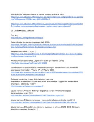  
Outils de e­reputation 
http://www.influencenumerique.ca/e­reputation­8­outils­pour­savoir­ce­qui­se­dit­sur­vous­en­lig
ne/?goback=.gde_1633257_member_268562167#​! 
 
Autres outils pour maîtriser son identité numérique 
http://aliaz.com/ressources/outils.aspx 
 
Dossier Infobourg (2012) 
http://www.infobourg.com/2012/09/20/claved­les­eleves­et­lidentite­numerique/ 
 
Clip de sensibilisation à l'usage de Facebook (Canada) 
http://www.youtube.com/watch?v=lvl0VEr7XK8 
 
Une journée de traces numériques 
https://www.dropbox.com/s/yuik2e8upaxzo8p/traces_tic­image1.gif 
 
Cadre juridique 
https://www.dropbox.com/s/kc50hvcbawpneo9/110921%20Formation%20juridique%20CDDP%
2094.pdf 
 
Vidéos WebTV Canopé Versailles 
http://webtv.ac­versailles.fr/spip.php?article741 
 
Vidéos ESEN ­ Facebook, identité numérique, droit à l'oubli 
http://www.esen.education.fr/fr/ressources­par­type/outils­pour­agir/l­internet­responsable/faq­fa
cebook­espace­public­et­obligation­de­reserve/?v=video3#monter 
 
Vocabulaire de la culture numérique ­ Le mot de la semaine (Clubic) 
http://www.clubic.com/video/le­mot­de­la­semaine/ 
 
Sécurité informatique : arrêtons d’être naïfs ­ La tête au carré (France Inter) 
http://www.franceinter.fr/emission­la­tete­au­carre­securite­informatique­arretons­detre­naif 
 
Pour l'élève : 
 
CNIL jeunes 
http://www.jeunes.cnil.fr/ 
En particulier : Les jeunes et les réseaux sociaux  
http://www.jeunes.cnil.fr/fileadmin/documents/Jeunes/plaquette%20reseaux%20VD_2.pdf  
http://www.jeunes.cnil.fr/fileadmin/documents/Jeunes/Reseaux_Sociaux.pdf  
 
 
 
