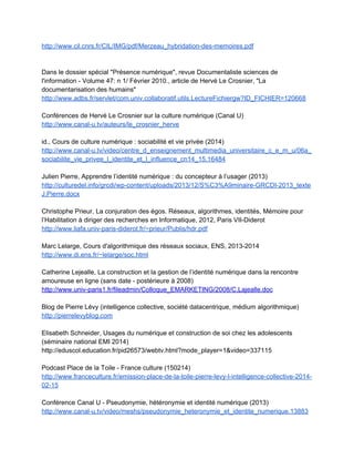 Internet sans crainte 
http://www.internetsanscrainte.fr/ 
 
ANNEXE : Sitographie sur l'identité numérique
 
Généralités, dossiers spéciaux ‐ curation
 
Revue Idées économiques et sociales, septembre 2012, "Les réseaux sociaux" 
http://www.reseau­canope.fr/notice/idees­n­169­septembre­2012.html  
 
Dossier Thot sur l'identité numérique 
http://cursus.edu/dossiers­articles/dossiers/103/identite­numerique/ 
 
Dossier Thot sur la vie privée 
http://cursus.edu/dossiers­articles/dossiers/152/proteger­vie­privee­ligne/ 
 
Article big data et vie privée 
http://cursus.edu/dossiers­articles/articles/21573/big­data­vie­privee­eau­feu/?utm_source=Thot
+Cursus+­+Bulletins+hebdomadaires&utm_campaign=a44a732fab­UA­5755289­1&utm_mediu
m=email&utm_term=0_3ba118524c­a44a732fab­13327333 
 
Article Intelligence artificielle et machine learning (Revue européenne des médias et du 
numérique, 2014) 
http://la­rem.eu/2014/09/02/intelligence­artificielle­et­machine­learning/ 
 
Pratiques des jeunes européens 
http://fr.slideshare.net/gmarquie/pratiques­numriques­des­jeunes­europens 
 
Eduscol Internet responsable 
http://eduscol.education.fr/internet­responsable/ 
 
"Nous et nos données" France culture, Pixel, 19/09/14 
http://www.franceculture.fr/emission­pixel­nous­et­nos­donnees­2014­09­19  
 
"Socialisation numérique", "Identités numériques", Conseil supérieur de l'éducation aux médias 
­ Fédération Wallonie­Bruxelles 
http://www.educationauxmedias.eu/outils/socialisation_numerique 
http://www.educationauxmedias.eu/outils/identites_numeriques  
 
Construction d'une identité numérique et vie privée chez les adolescents   
Note de synthèse, Université Caen­Basse Normandie, 03/12/14 
 