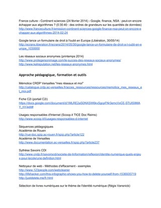 Approche théorique et travaux scientifiques
 
Travaux de Louise Merzeau
 
Son blog  
http://merzeau.net/tag/identite­numerique/ 
 
Traces et identité numérique (ESEN, 2010) 
http://www.esen.education.fr/fr/ressources­par­type/conferences­en­ligne/detail­d­une­conferen
ce/?idRessource=1132&cHash=9981fd0816&p=1 
 
http://www.esen.education.fr/fileadmin/user_upload/Modules/Ressources/Conferences/flash/10­
11/culture_num/merzeau/medias/merzeau_l_culture_num_traces_diapo.pdf 
 
Faire mémoire des traces numériques (INA, 2012) 
http://www.ina­expert.com/e­dossier­de­l­audiovisuel­sciences­humaines­et­sociales­et­patrimoi
ne­numerique/faire­memoire­des­traces­numeriques.html  
 
Entretien sur Savoirs CDI (2011) 
http://www.cndp.fr/savoirscdi/societe­de­linformation/reflexion/entretien­avec­louise­merzeau­qu
elle­presence­numerique.html 
 
Article sur Archives ouvertes, La présence plutôt que l'identité (2010) 
http://hal.archives­ouvertes.fr/halshs­00489655 
 
Coordination d'un dossier spécial "Présence numérique"  dans la revue Documentaliste 
sciences de l'information ­ Volume 47: n 1/ Février 2010. 
http://www.adbs.fr/revue­docsi­volume­47­n­1­fevrier­2010­dossier­presence­numerique­80021.
htm?RH=REVUE#sthash.FV4DyOas.dpuf 
 
L'intelligence des traces. Intellectica, Association pour la recherche cognitive, 
2013, 1 (59), p.115­135.<halshs­01071211>  
https://halshs.archives­ouvertes.fr/file/index/docid/1071211/filename/Merzeau­Intellectica­intellig
ence­des­traces.pdf  
 
En complément : 
http://merzeau.net/intellectica/  
http://merzeau.net/intelligence­des­traces/ 
 
Présence numérique : traces, éditorialisation, mémoire 
 