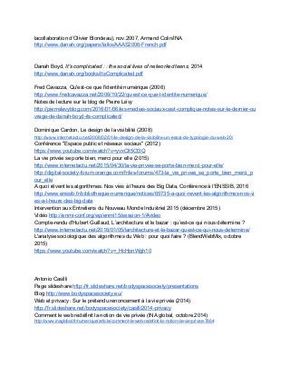 lacollaboration d’Olivier Blondeau), nov.2007, Armand Colin/INA 
http://www.danah.org/papers/talks/AAAS2006­French.pdf  
 
 
Danah Boyd,​ It's complicated : : the social lives of networked teens​, 2014 
http://www.danah.org/books/ItsComplicated.pdf 
 
Fred Cavazza, Qu'est­ce que l'identité numérique (2006) 
http://www.fredcavazza.net/2006/10/22/qu­est­ce­que­l­identite­numerique/ 
Notes de lecture sur le blog de Pierre Lévy 
http://pierrelevyblog.com/2016/01/06/les­medias­sociaux­cest­complique­notes­sur­le­dernier­ou
vrage­de­danah­boyd­its­complicated/  
 
Dominique Cardon, Le design de la visibilité (2008) 
http://www.internetactu.net/2008/02/01/le­design­de­la­visibilite­un­essai­de­typologie­du­web­20/ 
Conférence "Espace public et réseaux sociaux" (2012) 
https://www.youtube.com/watch?v=yvxClt5Ct3Q  
La vie privée se porte bien, merci pour elle (2015) 
http://www.internetactu.net/2015/04/30/la­vie­privee­se­porte­bien­merci­pour­elle/ 
http://digital­society­forum.orange.com/fr/les­forums/473­la_vie_privee_se_porte_bien_merci_p
our_elle 
A quoi rêvent les algorithmes. Nos vies à l'heure des Big Data, Conférence à l'ENSSIB, 2016 
http://www.enssib.fr/bibliotheque­numerique/notices/65735­a­quoi­revent­les­algorithmes­nos­vi
es­a­l­heure­des­big­data  
Intervention aux Entretiens du Nouveau Monde Industriel 2015 (décembre 2015) 
Vidéo ​http://enmi­conf.org/wp/enmi15/session­1/#video  
Compte­rendu d'Hubert Guillaud, L’architecture et le bazar : qu’est­ce qui nous détermine ? 
http://www.internetactu.net/2016/01/05/larchitecture­et­le­bazar­quest­ce­qui­nous­determine/ 
L'analyse sociologique des algorithmes du Web : pour quoi faire ? (BlendWebMix, octobre 
2015) 
https://www.youtube.com/watch?v=_HcHpnWgh10 
 
 
 
Antonio Casilli 
Page slideshare ​http://fr.slideshare.net/bodyspacesociety/presentations 
Blog ​http://www.bodyspacesociety.eu/  
Web et privacy : Sur le prétendu renoncement à la vie privée (2014) 
http://fr.slideshare.net/bodyspacesociety/casilli2014­privacy  
Comment le web redéfinit la notion de vie privée (INA global, octobre 2014) 
http://www.inaglobal.fr/numerique/article/comment­le­web­redefinit­la­notion­de­vie­privee­7864 
 