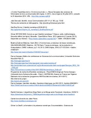 « Contre l'hypothèse de la « fin de la vie privée » », Revue française des sciences de 
l'information et de la communication [En ligne], 3 | 2013, mis en ligne le 30 juillet 2013, consulté 
le 23 décembre 2014. URL : ​http://rfsic.revues.org/630  
 
Julie Denouël, Identité, revue Communications 2011/1 (n° 88), pp. 75­82 
Thèmes de recherche et bibliographie : http://praxiling.fr/denouel­julie.html 
 
Geoffrey Dorne, L'identité numérique (2009­2010) 
http://graphism.fr/sprint_ID_numerique_GeoffreyDorne.pdf 
 
Olivier ERTZSCHEID, Qu’est­ce que l’identité numérique ? Enjeux, outils, méthodologies. 
Nouvelle édition [en ligne]. Marseille : OpenEdition Press, 2013 (généré le 21 janvier 2015). 
Disponible sur Internet : <​http://books.openedition.org/oep/332​ >. ISBN : 9782821813380. 
 
B́eatrice Galinon­Ḿelenec, Sami Zlitni. L’Homme­trace, producteur de traces numériques, 
GALINON­MELENEC Béatrice ; ZLITNI Sami. Traces numériques, de la production à 
l’interprétation, CNRS  éditions, pp.7­19, 2013, CNRS Alpha, 978­2­271­07239­9. <halshs­ 
01080027> 
http://www.hal.inserm.fr/halshs­01080027/document  
 
Fanny Georges (Maître de conférences en Sciences de la communication, Université Sorbonne 
Nouvelle­Paris 3) 
http://fannygeorges.free.fr/  
http://fannygeorges.free.fr/doc/georgesf_mensueluniversite.pdf  
http://ecole­ident­num.sciencesconf.org/conference/ecole­ident­num/pages/Georges_RES_154
_0165.pdf  
https://hal.archives­ouvertes.fr/hal­00410952/file/semiotique_finale.pdf 
Programme de recherche Éternités numériques : Projet ENEID dirigé par Fanny Georges 
(Université de la Sorbonne Nouvelle ­ Paris 3, MCPN/CIM), financé en France par l’Agence 
Nationale de la recherche (programme ANR Sociétés innovantes, 2014­2017).  
Site internet du projet :  
http://eneid.univ­paris3.fr 
Fanny Georges. Identités virtuelles. Questions théoriques, pp.208, 2010. <halshs­00948281> 
https://halshs.archives­ouvertes.fr/file/index/docid/948281/filename/IdVirtBATnt0605.pdf 
 
 
Rachid Gerraoui, L’algorithme Edge Rank ou le filtrage selon Facebook, Interstices, 03/09/14 
https://interstices.info/jcms/ni_79095/lalgorithme­edge­rank­ou­le­filtrage­selon­facebook  
 
Carnet de recherche de Julien Pierre 
http://www.identites­numeriques.net 
 
Olivier Le Deuff, La formation à la présence numérique. Documentaliste ­ Sciences de 
 