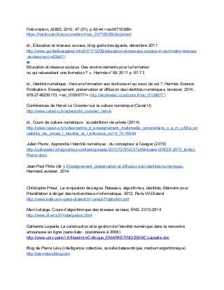 l'Information, ADBS, 2010, 47 (01), p.42­44.<sic00716589> 
https://halshs.archives­ouvertes.fr/sic_00716589/document  
 
id., Education et réseaux sociaux, blog guide des égarés, décembre 2011 
http://www.guidedesegares.info/2011/12/06/education­et­reseaux­sociaux­in­seminaire­reseaux
­sociaux­iscc­s02e01/ 
et 
Education et réseaux sociaux. Des environnements pour la formation 
ou qui nécessitent une formation ? », Hermès n°59, 2011 p. 67­73 
 
id., Identité numérique. Vers une formation aux écritures et au souci de soi ?. Hermès Science 
Publication. Enseignement, préservation et diffusion des identités numériques, lavoisier, 2014, 
978­2746239173. <sic_01096771> ​http://archivesic.ccsd.cnrs.fr/sic_01096771  
 
Conférences de Hervé Le Crosnier sur la culture numérique (Canal U) 
http://www.canal­u.tv/auteurs/le_crosnier_herve 
 
id., Cours de culture numérique : sociabilité et vie privée​ ​(2014) 
http://www.canal­u.tv/video/centre_d_enseignement_multimedia_universitaire_c_e_m_u/06a_so
ciabilite_vie_privee_l_identite_et_l_influence_cn14_15.16484  
 
Julien Pierre, Apprendre l’identité numérique : du concepteur à l’usager (2013) 
http://culturedel.info/grcdi/wp­content/uploads/2013/12/S%C3%A9minaire­GRCDI­2013_texteJ.
Pierre.docx  
 
Jean­Paul Pinte (dir.), ​Enseignement, préservation et diffusion des identités numériques​, 
Hermès/Lavoisier, 2014 
 
 
Christophe Prieur, La conjuration des égos. Réseaux, algorithmes, identités, Mémoire pour 
l’Habilitation à diriger des recherches en Informatique, 2012, Paris VII­Diderot  
http://www.liafa.univ­paris­diderot.fr/~prieur/Publis/hdr.pdf 
 
Marc Lelarge, Cours d'algorithmique des réseaux sociaux, ENS, 2013­2014 
http://www.di.ens.fr/~lelarge/soc.html 
 
Catherine Lejealle, La construction et la gestion de l’identité numérique dans la rencontre 
amoureuse en ligne (sans date ­ postérieure à 2008) 
http://www.univ­paris1.fr/fileadmin/Colloque_EMARKETING/2008/C.Lajealle.doc 
 
Blog de Pierre Lévy (intelligence collective, société datacentrique, médium algorithmique) 
http://pierrelevyblog.com 
 
 