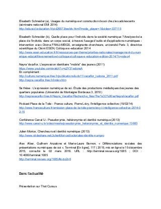 Elisabeth Schneider (a), Usages du numérique et construction de soi chez les adolescents 
(séminaire national EMI 2014) 
http://eduscol.education.fr/pid26573/webtv.html?mode_player=1&video=337115  
 
Elisabeth Schneider (b), ​Quelle place pour l'individu dans la société numérique ? Analyse de la                             
place de l'individu dans un corps social, à travers l'usage d'outils et d'applications numériques ­                             
Intervention avec Divina FRAU­MEIGS, enseignante­chercheure, université Paris 3, directrice                 
scientifique du Clémi ESEN, Colloque e­education 2014 
http://www.esen.education.fr/fr/ressources­par­theme/priorites­nationales/management­du­num
erique­educatif/evenements­et­colloques/colloque­e­education­edition­2014/?v=video4 
 
Nayra Vacaflor, L'expression identitaire "mobile" des jeunes (2011) 
https://www.youtube.com/watch?v=u2Y31edcneA  
En complément : 
http://culture.numerique.free.fr/publications/ludo11/vacaflor_ludovia_2011.pdf  
http://nayra.vacaflor.free.fr/Index.htm  
 
Sa thèse : L'expression numérique de soi. Étude des productions médiatiques des jeunes des 
quartiers populaires (Université de Montaigne Bordeaux 3, 2010) 
http://nayravacaflor.free.fr/Nayra_Vacaflor/Recherche_files/The%CC%80seNayraVacaflor.pdf 
 
Podcast Place de la Toile ­ France culture, Pierre Lévy, l'intelligence collective (15/02/14) 
http://www.franceculture.fr/emission­place­de­la­toile­pierre­levy­l­intelligence­collective­2014­0
2­15 
 
Conférence Canal U ­ Pseudonymie, hétéronymie et identité numérique (2013) 
http://www.canal­u.tv/video/meshs/pseudonymie_heteronymie_et_identite_numerique.13883 
 
Julien Morice, Chercheurs et identité numérique (2013) 
http://www.slideshare.net/JulienMorice/doctoriales­identite­numpro 
 
Alex Alber, Guilhem Anzalone et Marie­Laure Bernon, « Différenciations sociales des                     
présentations numériques de soi », Terminal [En ligne], 117 | 2015, mis en ligne le 15 décembre                                 
2015, consulté le 02 mars 2016. URL : http://terminal.revues.org/1085 ; DOI :                       
10.4000/terminal.1085 
http://terminal.revues.org/1085#tocto2n6 
 
 
Dans l'actualité
 
 
Présentation sur Thot Cursus 
 