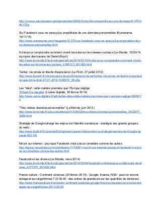 http://cursus.edu/dossiers­articles/articles/25042/limbo­film­interactif­avec­vos­donnees/#.VPCb
dkJ1Zig 
 
Sur Facebook vous ne serez plus propriétaire de vos données personnelles (Numerama, 
14/11/14) 
http://www.numerama.com/magazine/31275­sur­facebook­vous­ne­serez­plus­proprietaire­de­v
os­donnees­personnelles.html  
 
6 clés pour comprendre comment vivent les ados sur les réseaux sociaux (Le Monde, 10/03/14, 
à propos des travaux de Danah Boyd) 
http://www.lemonde.fr/technologies/article/2014/03/10/6­cles­pour­comprendre­comment­vivent­
les­ados­sur­les­reseaux­sociaux_4380123_651865.html  
 
Twitter, vie privée et liberté d'expression (Le Point, 27 juillet 2012) 
http://www.lepoint.fr/chroniqueurs­du­point/laurence­neuer/twitter­vie­privee­et­liberte­d­expressi
on­que­dit­le­droit­27­07­2012­1490010_56.php  
 
Les "data", cette matière première que l'Europe néglige 
Thibaut De Jaegher​ (L'usine digitale, 26 février 2014)   
http://www.usine­digitale.fr/article/les­data­cette­matiere­premiere­que­l­europe­neglige.N24307
0 
 
"Très chères données personnelles" (Le Monde, juin 2013) 
http://www.lemonde.fr/a­la­une/article/2013/06/02/tres­cheres­donnees­personnelles_3422477_
3208.html 
 
Stratégie de Google (élargir les enjeux de l'identité numérique ­ stratégie des grands groupes 
du web) : 
http://www.lejdd.fr/Economie/Entreprises/Laurent­Alexandre­La­strategie­secrete­de­Google­ap
parait­652106 
 
Mourir sur internet : pourquoi Facebook n'est pas un cimetière comme les autres 
http://leplus.nouvelobs.com/contribution/1153081­mourir­sur­internet­pourquoi­facebook­n­est­p
as­un­cimetiere­comme­les­autres.html 
 
Facebook et les drones (Le Monde, mars 2014) 
http://www.lemonde.fr/technologies/article/2014/03/04/facebook­s­interesse­a­un­fabricant­de­dr
ones_4377370_651865.html 
 
France culture ­ Continent sciences (24 février 2014) ­ Google, finance, NSA : peut­on encore 
échapper aux algorithmes ? (0:30:40 : des ordres de grandeurs sur les quantités de données) 
http://www.franceculture.fr/emission­continent­sciences­google­finance­nsa­peut­on­encore­ech
apper­aux­algorithmes­2014­02­24   
 