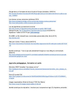  
Google lance un formulaire de droit à l'oubli en Europe (Libération, 30/05/14) 
http://ecrans.liberation.fr/ecrans/2014/05/30/google­lance­un­formulaire­de­droit­a­l­oubli­en­eur
ope_1030000  
 
Les réseaux sociaux anonymes (printemps 2014) 
http://www.protegersonimage.com/le­succes­des­reseaux­sociaux­anonymes/  
http://www.kelreputation.net/les­reseaux­anonymes.html 
 
Les dix algorithmes qui dominent le monde 
http://io9.com/the­10­algorithms­that­dominate­our­world­1580110464 
George Dvorsky ​The 10 Algorithms That Dominate Our World​ io9 (22/05/14)  
Signalé sur Twitter le 07/01/15 par ​@​divinameigs 
 
IN LIMBO, un film interactif avec vos données personnelles (Arte, février 2015) 
http://inlimbo.tv/fr/  
 
Web post mortem, France culture (04/03/15) 
http://www.franceculture.fr/emission­les­nouvelles­vagues­la­mort­35­web­post­mortem­2015­03
­04  
Identité numérique : Tout ce que sait précisément Google sur vous (Blog du communicant, 
28/04/15) 
http://www.leblogducommunicant2­0.com/datavisualisation/identite­numerique­tout­ce­que­sait­
precisement­google­sur­vous/  
Approche pédagogique, formation et outils
 
Mémotice CRDP Versailles "mes réseaux et moi" 
http://catalogue.crdp.ac­versailles.fr/acces_ressources/ressources/memotice_mes_reseaux_et_
moi.pdf 
 
Fiche C2i (portail C2i) 
https://docs.google.com/document/d/1MLRE2aSDNXSW6kvSgcpFNr3emcVxCE­STUlS9MAY_
hY/edit# 
 
Usages responsables d'Internet (Scoop.it TICE Doc Reims) 
http://www.scoop.it/t/usages­responsables­d­internet 
 
Identité numérique et e­réputation : brochure pour comprendre et agir (CIJ Aquitaine, présentée 
 