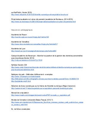sur NetPublic, février 2015) 
http://www.netpublic.fr/2015/02/identite­numerique­et­ereputation­brochure/  
 
Projet datavisualisation et cyber­citoyenneté (académie de Bordeaux, 2014­2015) 
http://www.ac­bordeaux.fr/cid81300/projet­datavisualisation­et­cyber­citoyennete.html 
 
 
Séquences pédagogiques
 
Académie de Rouen 
http://rue­doc.spip.ac­rouen.fr/spip.php?article122 
 
Académie de Versailles 
http://www.documentation.ac­versailles.fr/spip.php?article237 
 
Académie de Lyon 
http://www2.ac­lyon.fr/enseigne/histoire/spip.php?article883 
 
Canopé Académie de Besançon ­ Aborder la question de la gestion des données personnelles 
avec des élèves (février 2016) 
http://crdp.ac­besancon.fr/clemi/?p=1844  
 
Sythèse Savoirs CDI 
http://www.cndp.fr/savoirscdi/societe­de­linformation/reflexion/identite­numerique­quels­enjeux­
pour­lecole/une­definition.html 
 
Nettoyeur de web ­ Méthodes d'effacement ­ exemples 
http://www.123people.com/webcleaner 
http://lifehacker.com/this­infographic­shows­you­how­to­delete­yourself­from­1536935719 
http://justdelete.me/fr.html 
 
Sélection de livres numériques sur le thème de l'identité numérique (Régis Vansnick) 
http://vansnick.net/17­ebooks­gratuits­sur­e­reputation­personal­branding­et­jobs/ 
 
Manuel de e­réputation 
http://www.inaativ.com/images/stories/e­books/PDF/conseils_e_reputation.pdf 
 
Module de formation (Université Blaise Pascal, 2013 ?) 
http://www.univ­bpclermont.fr/Ressources_Num/Les_reseaux_sociaux_web_web/co/Les_resea
ux_sociaux_web.html 
 
Ex. de fiches vocabulaire 
 