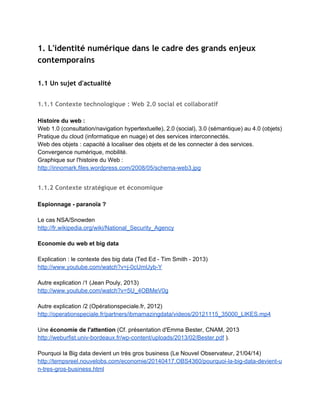 ● les ​informations qu'il publie​ sur le web ; 
● les ​informations que d'autres publient​ à son sujet ; 
● les ​traces​ qu'il laisse consciemment ou non. 
(Source : ​http://www.c2i.education.fr/​ ) 
Cependant ces données n'ont de sens que dans un ​contexte​, qui en grande partie nous                             
échappe (​une trace n’a pas la même signification en fonction du moment où elle est utilisée​). 
Quels sont les enjeux et les objectifs dans l'enseignement de l'identité
numérique ?
 
­ Un ​enjeu de littératie​ médiatique/numérique : "savoir faire et comprendre ce que l'on fait" 
(H.Le Crosnier, 2014). 
 
­ L'identité numérique s'inscrit dans un ​environnement complexe (traces, actions/interactions,                   
affichages et dissimulations) : "Avec les écrans, l'identité n'est pas une propriété fixe de chacun,                             
mais une construction tributaire des interactions dans un groupe de personnes, et donc chaque                           
fois différente. Chacun peut en effet prendre sur Internet l'identité de son choix à chaque                             
moment." (S.Tisseron, "Enseigner aux "digital natives", revue Technologie, sept.­oct. 2014). 
  
­ ​Avoir conscience de nos limites​ en la matière : est­il possible en effet de tout maîtriser ? 
 
La position de Louise Merzeau (2013) [ 00:21:23 → 00:25:19] 
http://www.youtube.com/watch?v=UayJCGGvWkg&feature=player_embedded#t=1283 
 
 
→ Objectifs plus réalistes : 
Comprendre​ le contexte, ​connaître et appliquer​ les principales règles de ​vigilance ​en 
matière d’identité numérique. 
 
L'identité numérique : également le nom d'un service de la Poste
 
Un service de la Poste 
https://www.idn.laposte.fr/  
_______​___________________________________________________________________ 
 
PLAN 
 
1. L'identité numérique dans le cadre des grands enjeux contemporains 
 
2. L'identité numérique comme thème éducatif et pédagogique 
 
ANNEXE : Sitographie sur l'identité numérique 
 