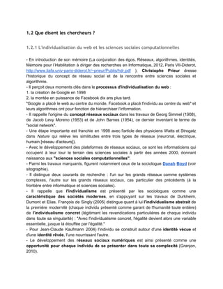 1. L'identité numérique dans le cadre des grands enjeux
contemporains
 
1.1 Un sujet d'actualité
 
1.1.1 Contexte technologique : Web 2.0 social et collaboratif
 
Histoire du web :  
Web 1.0 (consultation/navigation hypertextuelle), 2.0 (social), 3.0 (sémantique) au 4.0 (objets). 
Pratique du cloud (informatique en nuage) et des services interconnectés. 
Web des objets : capacité à localiser des objets et de les connecter à des services. 
Convergence numérique, mobilité. 
Graphique sur l'histoire du Web : 
http://innomark.files.wordpress.com/2008/05/schema­web3.jpg 
 
→ Au sein de cet univers connecté (dans lequel "réel" et "virtuel" forment un continuum),                             
l'identité numérique est essentiellement constituée de ​nos écritures​ (voir aussi 1.1.3). 
 
1.1.2 Contexte stratégique et économique
 
Espionnage ­ paranoïa ? 
 
Le cas NSA/Snowden 
http://fr.wikipedia.org/wiki/National_Security_Agency 
 
Economie du web et big data 
 
Explication : le contexte des big data (Ted Ed ­ Tim Smith ­ 2013) 
http://www.youtube.com/watch?v=j­0cUmUyb­Y 
 
Autre explication /1 (Jean Pouly, 2013) 
http://www.youtube.com/watch?v=5U_4OBMeV0g 
 
Autre explication /2 (Opérationspeciale.fr, 2012) 
http://operationspeciale.fr/partners/ibmamazingdata/videos/20121115_35000_LIKES.mp4 
 
Une ​économie de l'attention​ (Cf. présentation d'Emma Bester, CNAM, 2013 
http://weburfist.univ­bordeaux.fr/wp­content/uploads/2013/02/Bester.pdf​ ). 
 
 