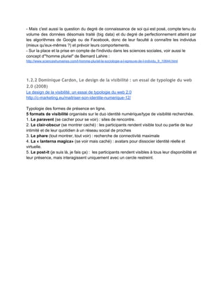 Pourquoi la Big data devient un très gros business (Le Nouvel Observateur, 21/04/14) 
http://tempsreel.nouvelobs.com/economie/20140417.OBS4360/pourquoi­la­big­data­devient­un­
tres­gros­business.html 
 
1.1.3 Contexte social, socio‐technique et socioculturel
 
­ Les données sont des ​captations de nos comportements et interactions (avec d'autres                         
individus et/ou avec des ​algorithmes​, c'est­à­dire les méthodes automatisables de calcul qui                       
traitent les données). 
­ La ​vie privée​, droit individuel, devient un objet de négociation collective (A. Casilli, France                             
culture, Place de la toile, 010314) dans un contexte de mondialisation accélérée. 
­ La ​frontière réel/virtuel​ est de moins en moins opérante. 
­ Le numérique doit être perçu comme ​technologie de l'écriture et d'une ​écriture de soi                             
socialisée ​(la culture numérique étant elle­même dans une large mesure une nouvelle culture                         
de l'écrit). 
 
« ​Les profils sont des corps numériques​, des étalages publics d’identité où l’on peut                           
apprendre à gérer l’impression que l’on produit sur les autres. ​Le monde numérique exige des                             
individus qu’ils accèdent à l’être par le biais de l’écriture​, et les profils fournissent l’occasion                             
de sculpter l’impression voulue au moyen du langage, des images et des média. 
Des réactions explicites à leurs messages en ligne constituent un feedback précieux. L’objectif                         
est d’avoir l’air « cool » et de recevoir l’approbation de ses pairs. Certes, puisque l’imagerie peut                                 
faire l’objet d’une mise en scène, il est difficile de savoir si telle photo constitue une                               
représentation ou une re­présentation de comportements réels. »  
Boyd, 2006 cité par Olivier Le Deuff, 2010 ­ souligné par nous 
Olivier Le Deuff, La formation à la présence numérique. Documentaliste ­ Sciences de 
l'Information, ADBS, 2010, 47 (01), p.42­44.<sic00716589> 
https://halshs.archives­ouvertes.fr/sic_00716589/document  
 
« ​La prise en compte des écritures numériques natives est sans doute l’un des moyens les plus                                 
efficaces de comprendre les univers connectés : ​en ligne ​en effet, et en particulier sur le Web,                                 
nous sommes essentiellement ce que nous disons/écrivons/publions​, et ces discours                   
possèdent donc des dimensions étendues vers l’action, dans la plupart des dimensions de la                           
vie sociale. (...) 
Le numérique constitue un univers, ou plutôt ​des univers au pluriel, ​pleinement intégrés aux                           
lieux et dimensions de notre vie​. On peut le définir sous cet angle comme un ensemble                               
d’actions et d’usages, passant essentiellement par la scripturalité, et qui lient sans fracture ni                           
distinction nos vies online et offline dans un assemblage homogène. Ce que la doxa appelle                             
révolution numérique peut être vue comme une ​intégration continue des technologies du                       
Web à nos manières de vivre​, faisant de nous des humains augmentés, dotés de mémoires et                               
outils intellectuels externes (Douheihi 2011).​ ​» 
Marie­Anne Paveau​, « Présentation », ​Itinéraires​ [En ligne], 2014­1 | 2015, mis en ligne le 01 
 
