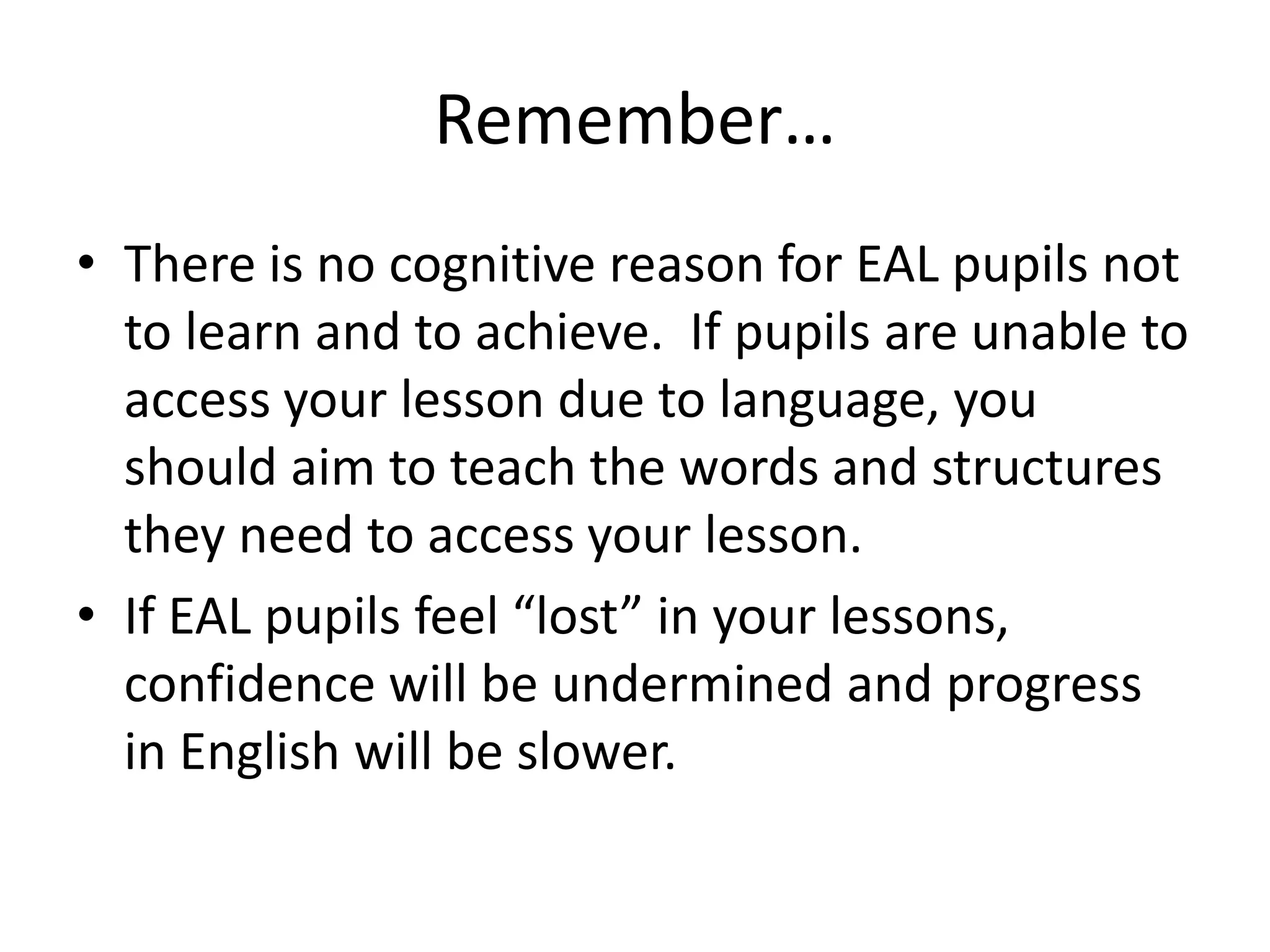 Remember…
• There is no cognitive reason for EAL pupils not
  to learn and to achieve. If pupils are unable to
  access your lesson due to language, you
  should aim to teach the words and structures
  they need to access your lesson.
• If EAL pupils feel “lost” in your lessons,
  confidence will be undermined and progress
  in English will be slower.
 