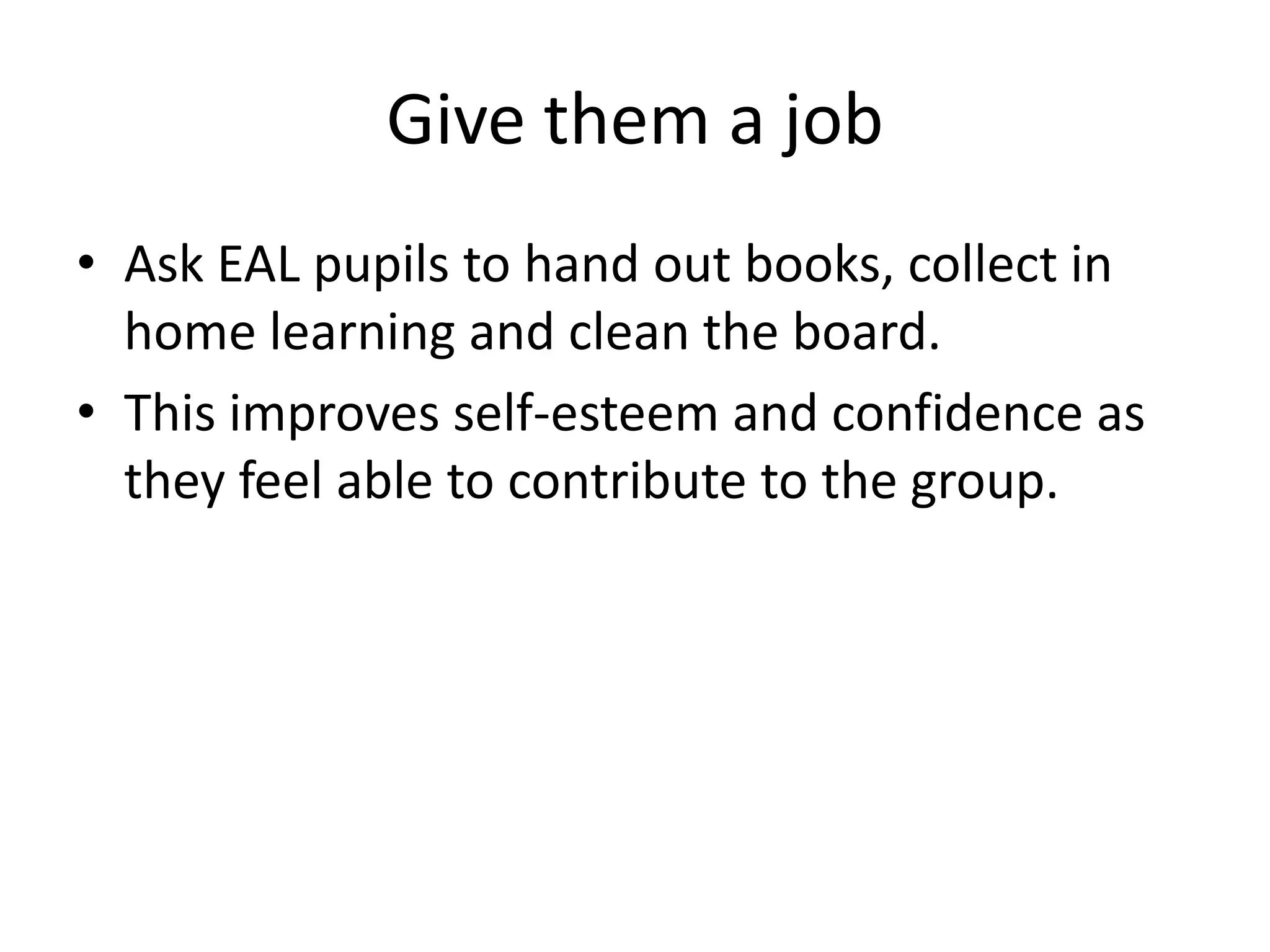 Give them a job
• Ask EAL pupils to hand out books, collect in
  home learning and clean the board.
• This improves self-esteem and confidence as
  they feel able to contribute to the group.
 