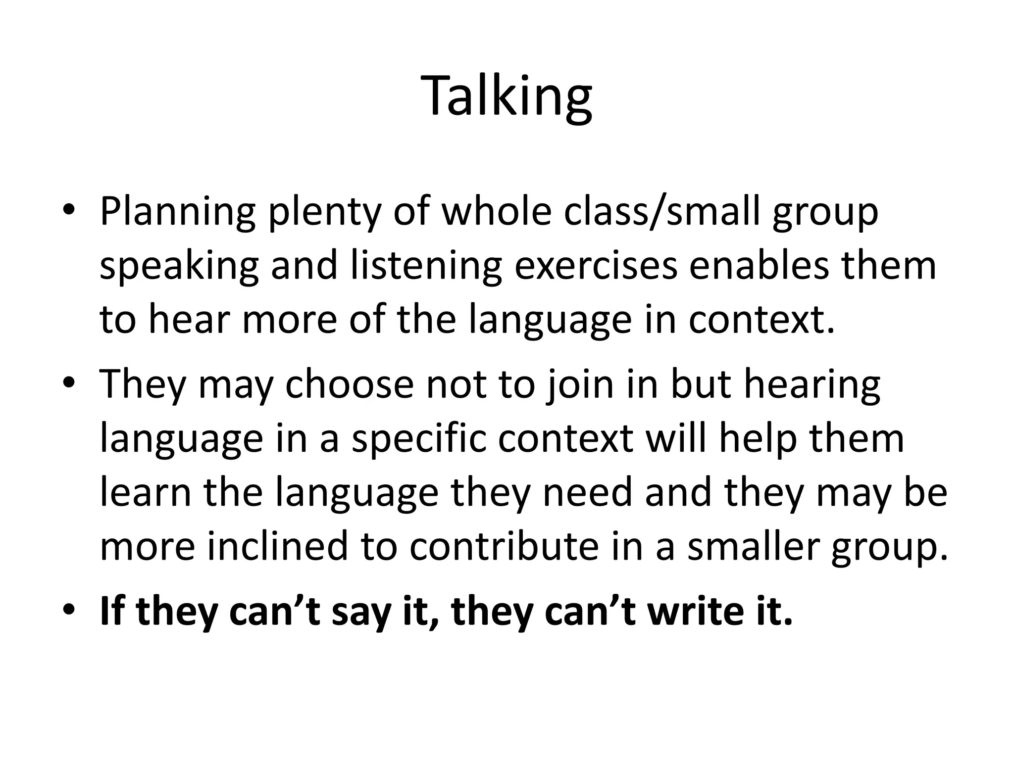 Talking
• Planning plenty of whole class/small group
  speaking and listening exercises enables them
  to hear more of the language in context.
• They may choose not to join in but hearing
  language in a specific context will help them
  learn the language they need and they may be
  more inclined to contribute in a smaller group.
• If they can’t say it, they can’t write it.
 