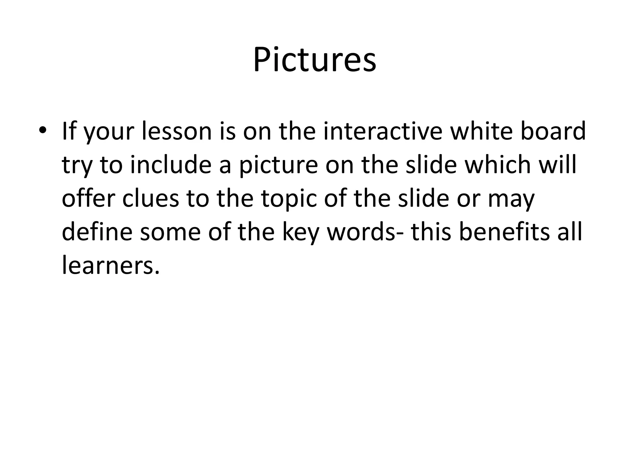 Pictures
• If your lesson is on the interactive white board
  try to include a picture on the slide which will
  offer clues to the topic of the slide or may
  define some of the key words- this benefits all
  learners.
 