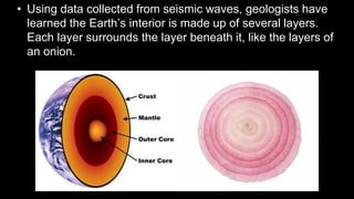 • Using data collected from seismic waves, geologists have
learned the Earth’s interior is made up of several layers.
Each layer surrounds the layer beneath it, like the layers of
an onion.
 