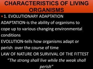 AP Biology
CHARACTERISTICS OF LIVING
ORGANISMS
1. EVOLUTIONARY ADAPTATION
ADAPTATION-is the ability of organisms to
cope up to various changing environmental
conditions
EVOLUTION-tells how organisms adapt or
perish over the course of time
LAW OF NATURE OR SURVIVAL OF THE FITTEST
“The strong shall live while the weak shall
perish”
 