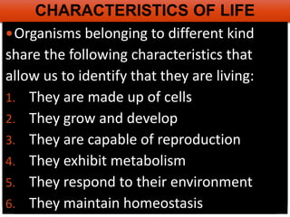 AP Biology
CHARACTERISTICS OF LIFE
Organisms belonging to different kind
share the following characteristics that
allow us to identify that they are living:
1. They are made up of cells
2. They grow and develop
3. They are capable of reproduction
4. They exhibit metabolism
5. They respond to their environment
6. They maintain homeostasis
 