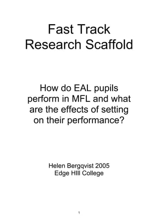Fast Track
Research Scaffold
How do EAL pupils
perform in MFL and what
are the effects of setting
on their performance?

Helen Bergqvist 2005
Edge HIll College

1

 