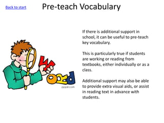 Pre-teach Vocabulary
If there is additional support in
school, it can be useful to pre-teach
key vocabulary.
This is particularly true if students
are working or reading from
textbooks, either individually or as a
class.
Additional support may also be able
to provide extra visual aids, or assist
in reading text in advance with
students.
Back to start
 