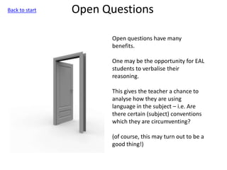 Open Questions
Open questions have many
benefits.
One may be the opportunity for EAL
students to verbalise their
reasoning.
This gives the teacher a chance to
analyse how they are using
language in the subject – i.e. Are
there certain (subject) conventions
which they are circumventing?
(of course, this may turn out to be a
good thing!)
Back to start
 