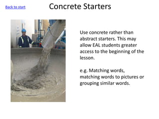 Concrete Starters
Use concrete rather than
abstract starters. This may
allow EAL students greater
access to the beginning of the
lesson.
e.g. Matching words,
matching words to pictures or
grouping similar words.
Back to start
 