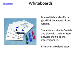 Whiteboards
Mini-whiteboards offer a
good link between talk and
writing.
Students are able to ‘sketch’
and play with their written
answers thanks to the
impermanence.
Errors can be wiped away!
Back to start
 