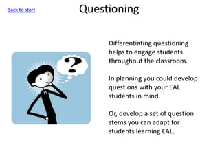 Questioning
Differentiating questioning
helps to engage students
throughout the classroom.
In planning you could develop
questions with your EAL
students in mind.
Or, develop a set of question
stems you can adapt for
students learning EAL.
Back to start
 