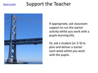 Support the Teacher
If appropriate, ask classroom
support to run the starter
activity whilst you work with a
pupils learning EAL.
Or, ask a student (or 2-3) to
plan and deliver a starter
each week whilst you work
with the pupils.
Back to start
 