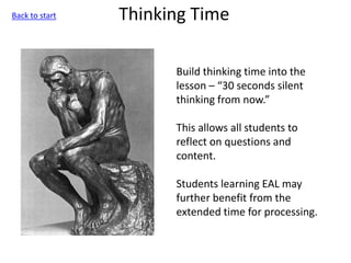 Thinking Time
Build thinking time into the
lesson – “30 seconds silent
thinking from now.”
This allows all students to
reflect on questions and
content.
Students learning EAL may
further benefit from the
extended time for processing.
Back to start
 