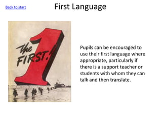 First Language
Pupils can be encouraged to
use their first language where
appropriate, particularly if
there is a support teacher or
students with whom they can
talk and then translate.
Back to start
 