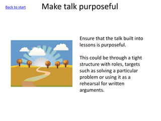 Make talk purposeful
Ensure that the talk built into
lessons is purposeful.
This could be through a tight
structure with roles, targets
such as solving a particular
problem or using it as a
rehearsal for written
arguments.
Back to start
 
